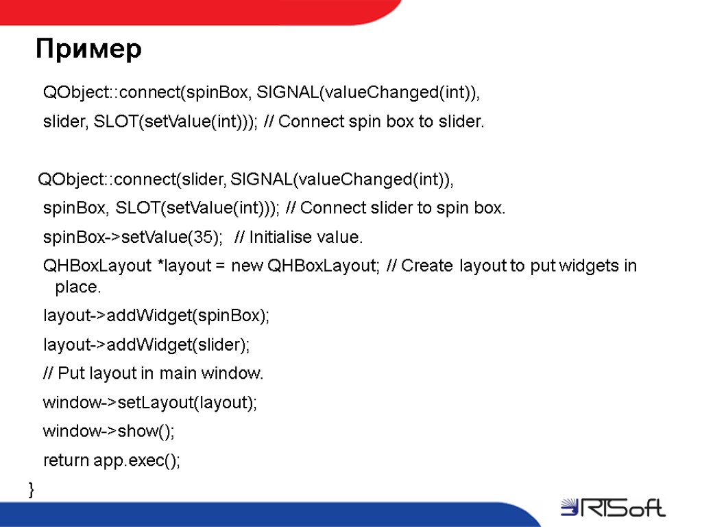 Пример QObject::connect(spinBox, SIGNAL(valueChanged(int)), slider, SLOT(setValue(int))); // Connect spin box to slider. QObject::connect(slider, SIGNAL(valueChanged(int)), spinBox,